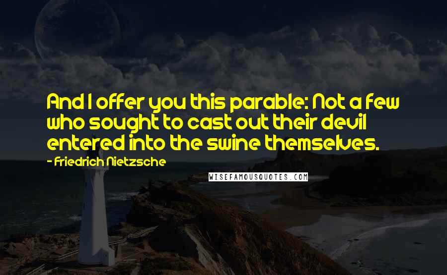 Friedrich Nietzsche Quotes: And I offer you this parable: Not a few who sought to cast out their devil entered into the swine themselves.