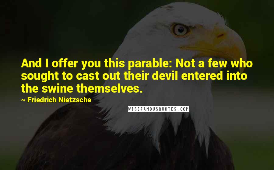 Friedrich Nietzsche Quotes: And I offer you this parable: Not a few who sought to cast out their devil entered into the swine themselves.