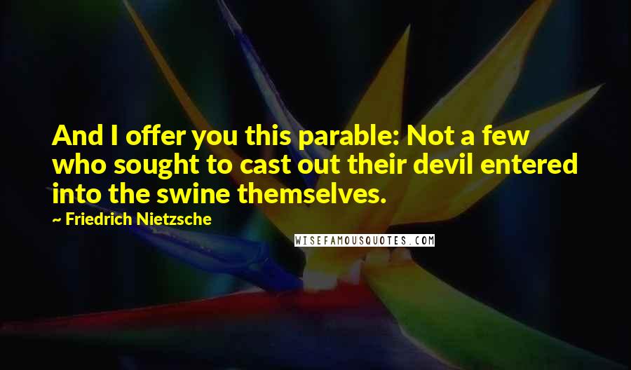 Friedrich Nietzsche Quotes: And I offer you this parable: Not a few who sought to cast out their devil entered into the swine themselves.