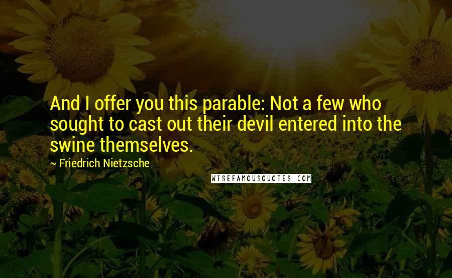 Friedrich Nietzsche Quotes: And I offer you this parable: Not a few who sought to cast out their devil entered into the swine themselves.