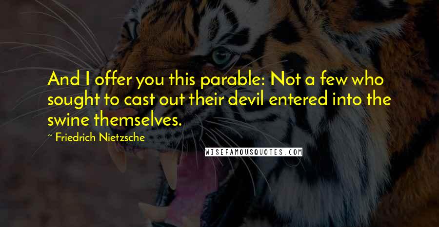 Friedrich Nietzsche Quotes: And I offer you this parable: Not a few who sought to cast out their devil entered into the swine themselves.