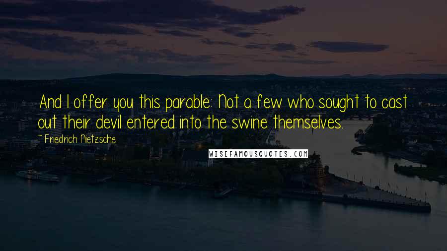 Friedrich Nietzsche Quotes: And I offer you this parable: Not a few who sought to cast out their devil entered into the swine themselves.