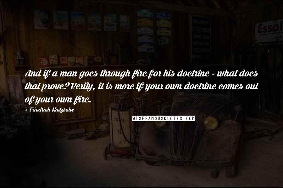 Friedrich Nietzsche Quotes: And if a man goes through fire for his doctrine - what does that prove? Verily, it is more if your own doctrine comes out of your own fire.