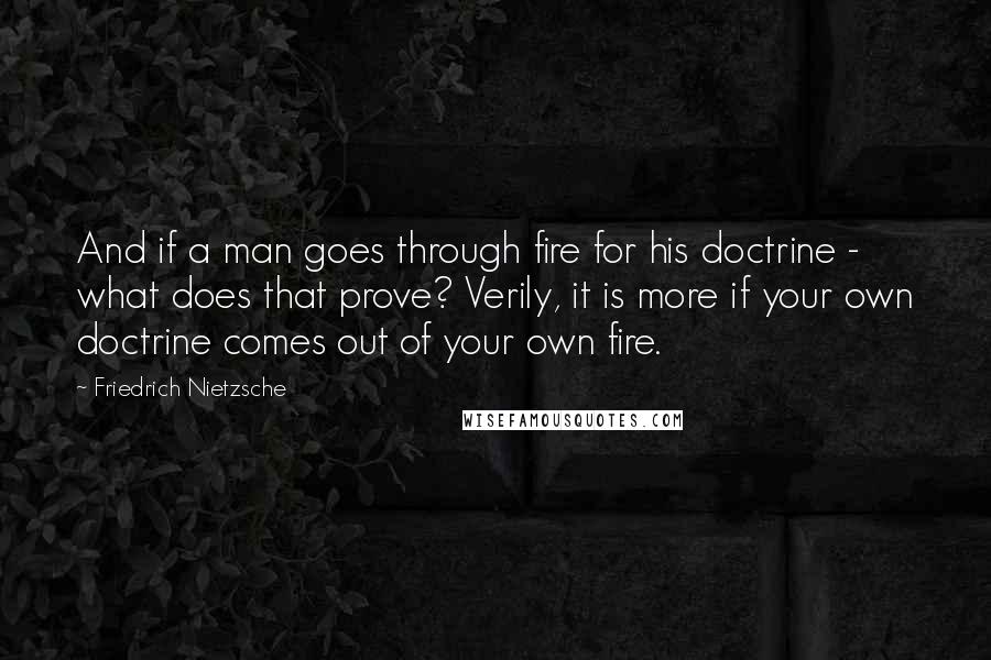 Friedrich Nietzsche Quotes: And if a man goes through fire for his doctrine - what does that prove? Verily, it is more if your own doctrine comes out of your own fire.