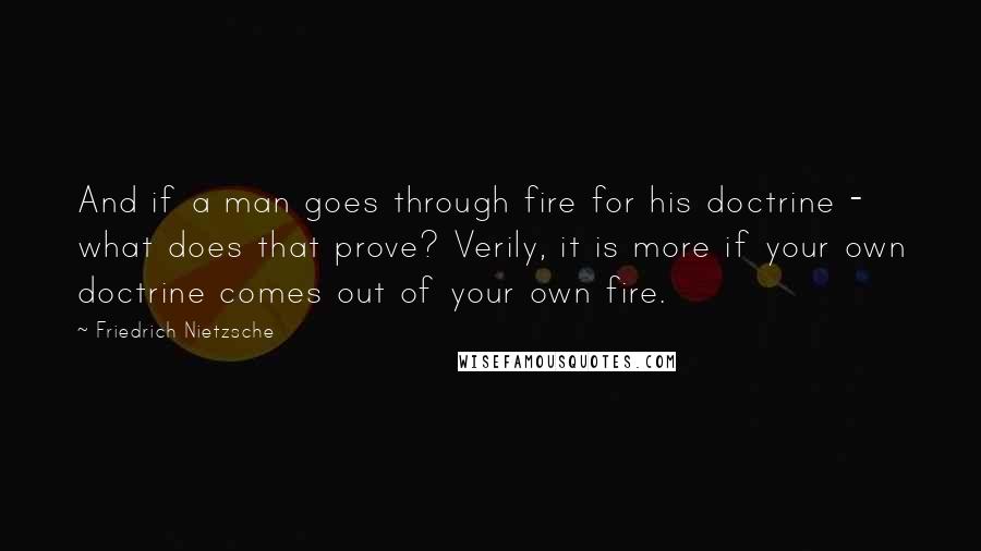 Friedrich Nietzsche Quotes: And if a man goes through fire for his doctrine - what does that prove? Verily, it is more if your own doctrine comes out of your own fire.