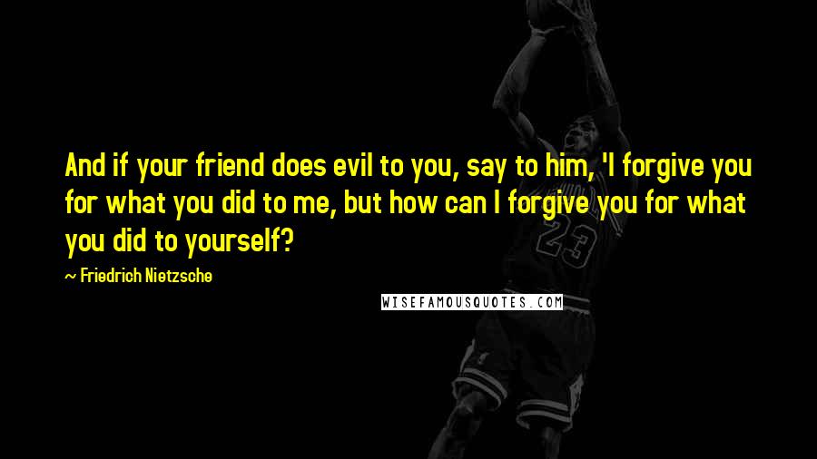 Friedrich Nietzsche Quotes: And if your friend does evil to you, say to him, 'I forgive you for what you did to me, but how can I forgive you for what you did to yourself?