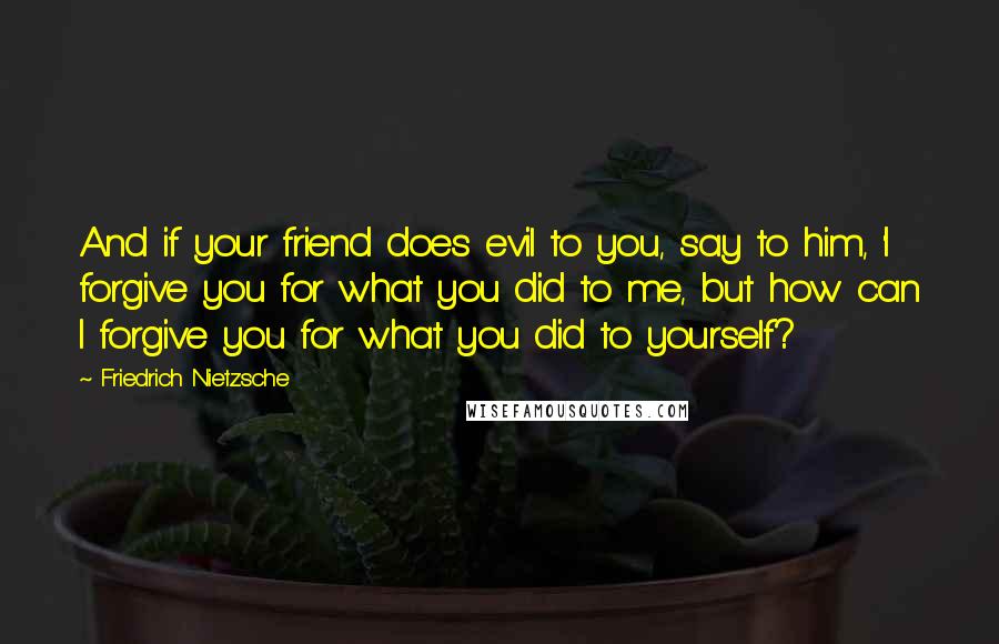 Friedrich Nietzsche Quotes: And if your friend does evil to you, say to him, 'I forgive you for what you did to me, but how can I forgive you for what you did to yourself?