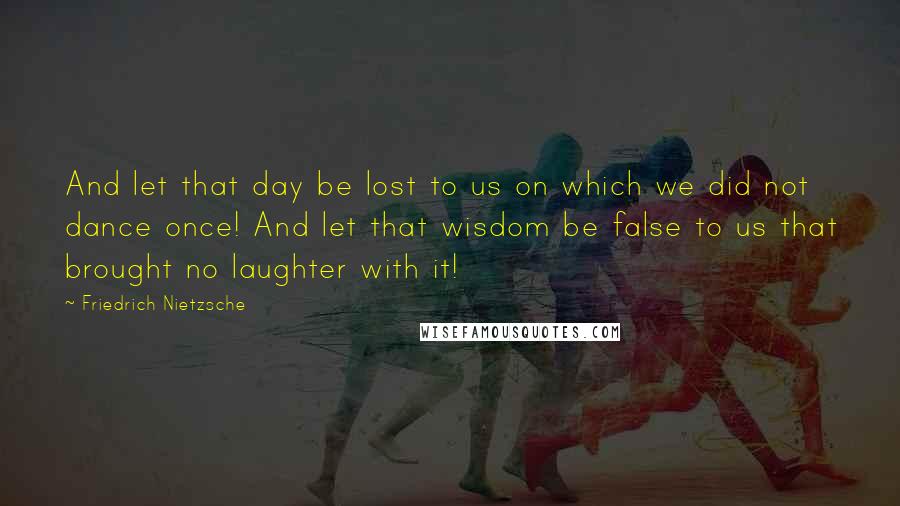 Friedrich Nietzsche Quotes: And let that day be lost to us on which we did not dance once! And let that wisdom be false to us that brought no laughter with it!