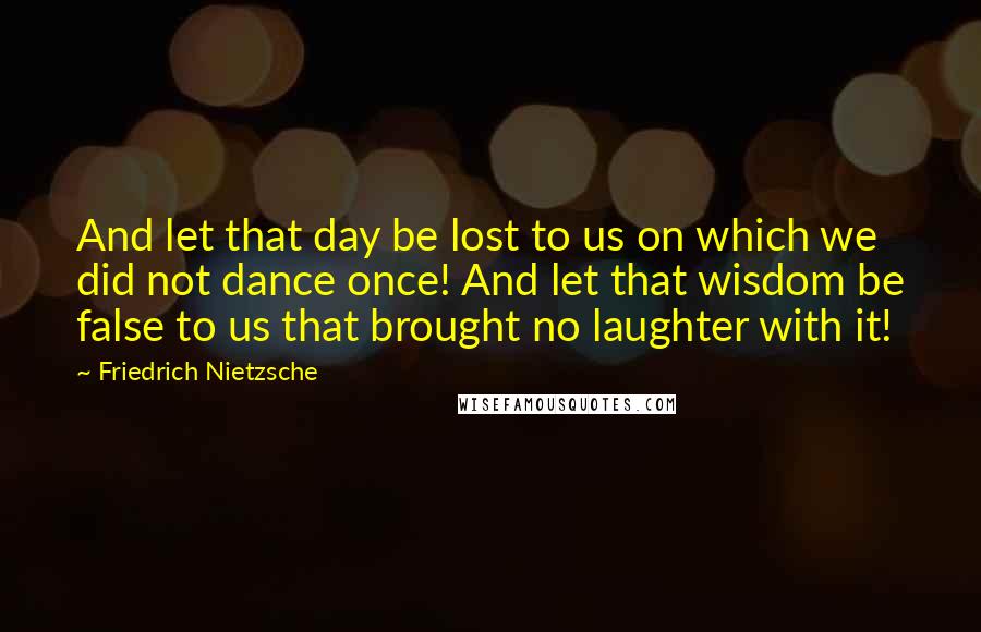 Friedrich Nietzsche Quotes: And let that day be lost to us on which we did not dance once! And let that wisdom be false to us that brought no laughter with it!