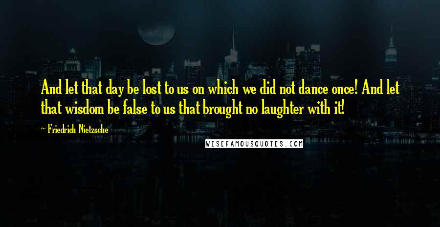 Friedrich Nietzsche Quotes: And let that day be lost to us on which we did not dance once! And let that wisdom be false to us that brought no laughter with it!