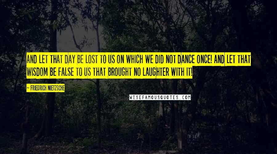 Friedrich Nietzsche Quotes: And let that day be lost to us on which we did not dance once! And let that wisdom be false to us that brought no laughter with it!