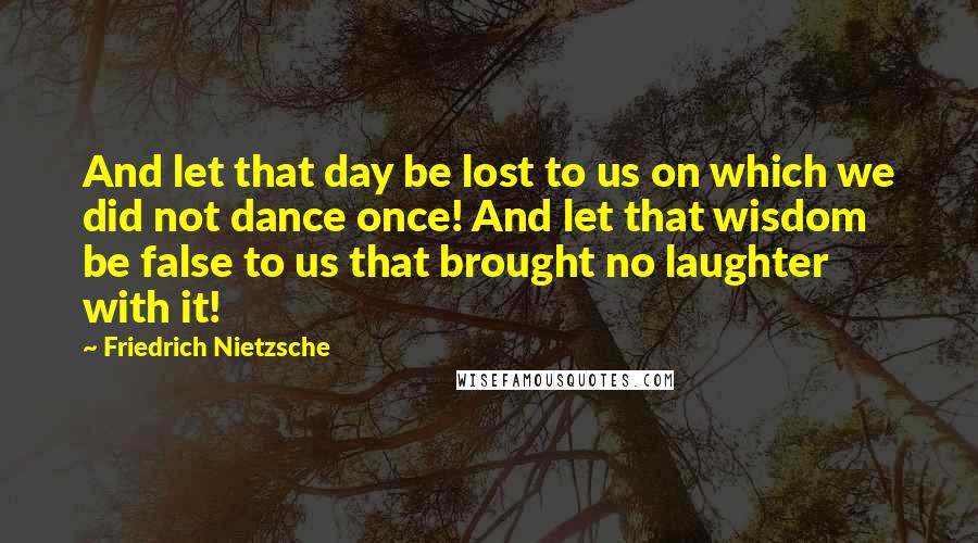 Friedrich Nietzsche Quotes: And let that day be lost to us on which we did not dance once! And let that wisdom be false to us that brought no laughter with it!
