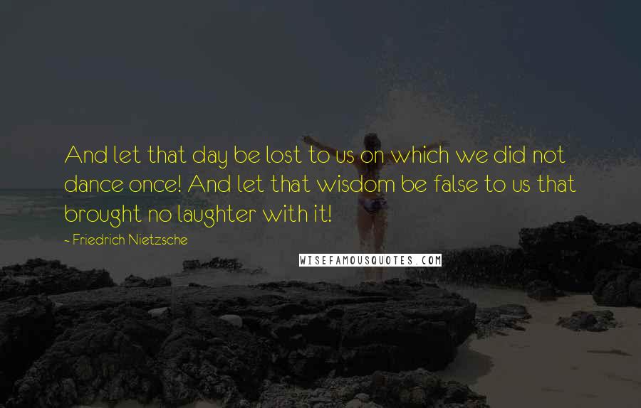 Friedrich Nietzsche Quotes: And let that day be lost to us on which we did not dance once! And let that wisdom be false to us that brought no laughter with it!