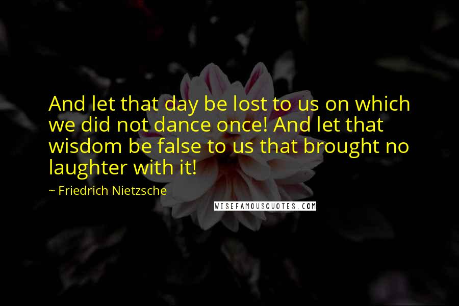 Friedrich Nietzsche Quotes: And let that day be lost to us on which we did not dance once! And let that wisdom be false to us that brought no laughter with it!