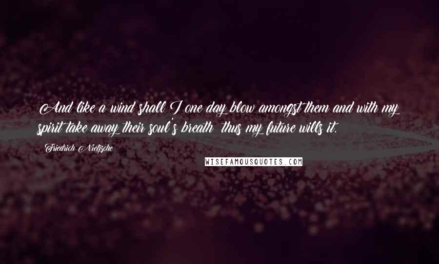 Friedrich Nietzsche Quotes: And like a wind shall I one day blow amongst them and with my spirit take away their soul's breath: thus my future wills it.