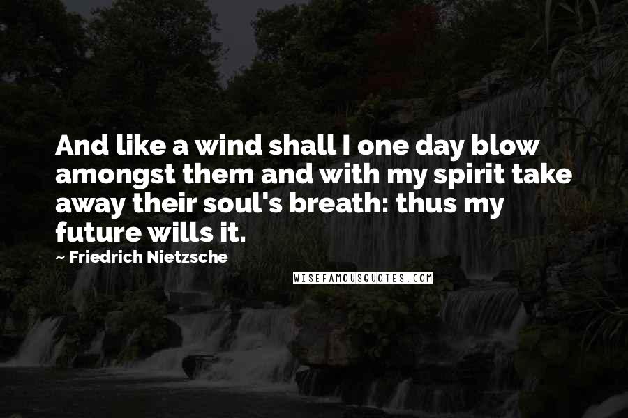 Friedrich Nietzsche Quotes: And like a wind shall I one day blow amongst them and with my spirit take away their soul's breath: thus my future wills it.