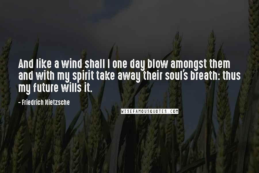 Friedrich Nietzsche Quotes: And like a wind shall I one day blow amongst them and with my spirit take away their soul's breath: thus my future wills it.