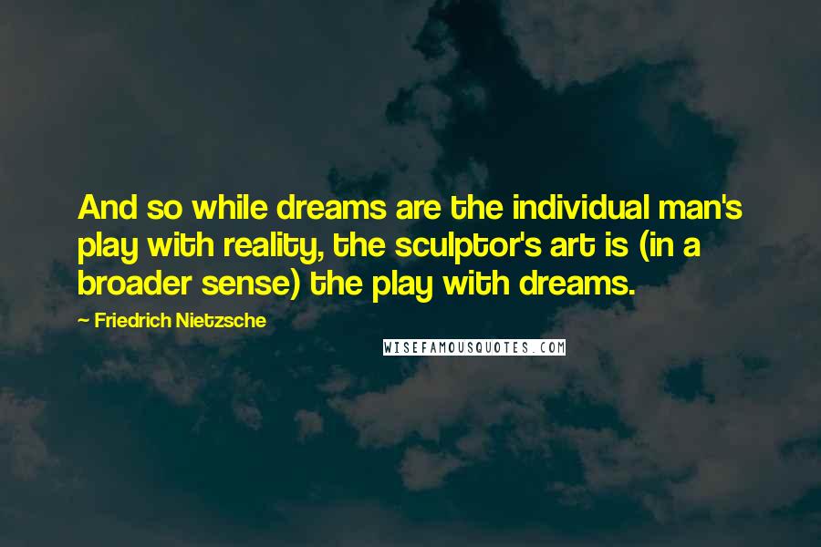 Friedrich Nietzsche Quotes: And so while dreams are the individual man's play with reality, the sculptor's art is (in a broader sense) the play with dreams.