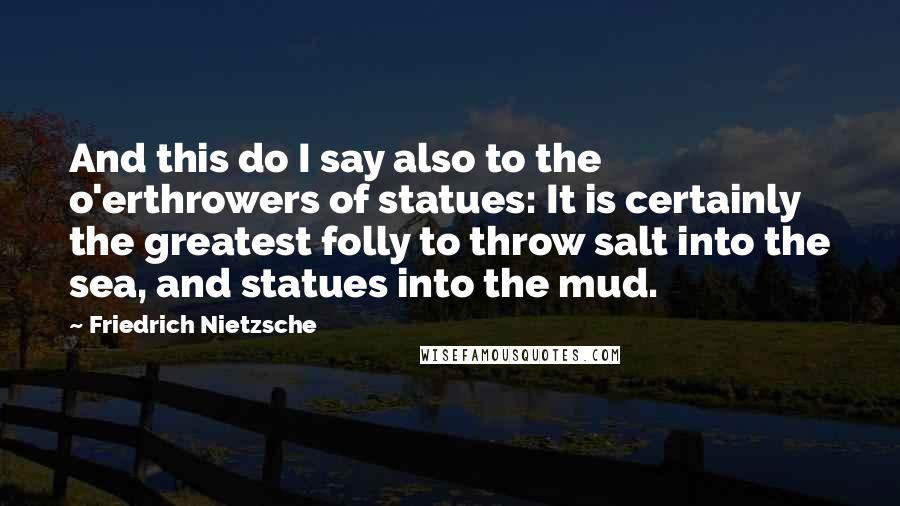 Friedrich Nietzsche Quotes: And this do I say also to the o'erthrowers of statues: It is certainly the greatest folly to throw salt into the sea, and statues into the mud.