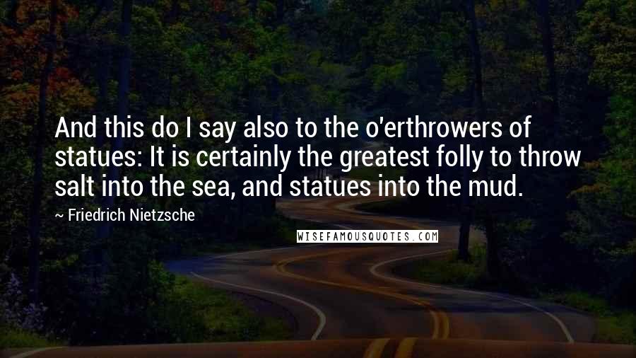Friedrich Nietzsche Quotes: And this do I say also to the o'erthrowers of statues: It is certainly the greatest folly to throw salt into the sea, and statues into the mud.