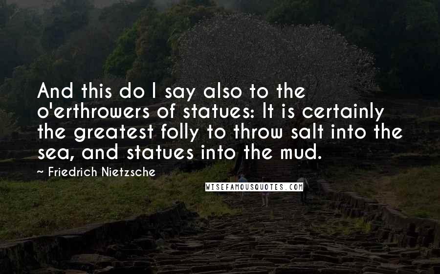 Friedrich Nietzsche Quotes: And this do I say also to the o'erthrowers of statues: It is certainly the greatest folly to throw salt into the sea, and statues into the mud.