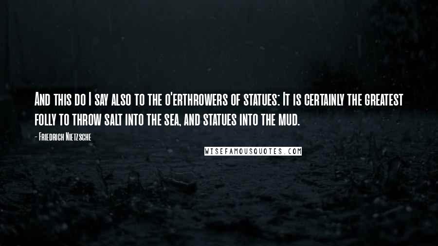 Friedrich Nietzsche Quotes: And this do I say also to the o'erthrowers of statues: It is certainly the greatest folly to throw salt into the sea, and statues into the mud.