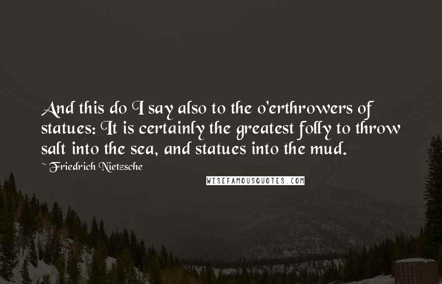 Friedrich Nietzsche Quotes: And this do I say also to the o'erthrowers of statues: It is certainly the greatest folly to throw salt into the sea, and statues into the mud.