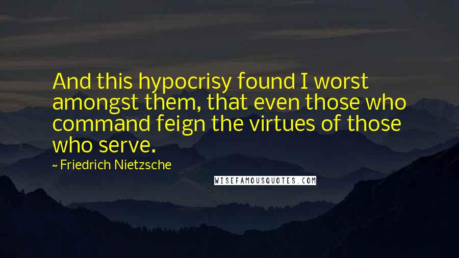 Friedrich Nietzsche Quotes: And this hypocrisy found I worst amongst them, that even those who command feign the virtues of those who serve.