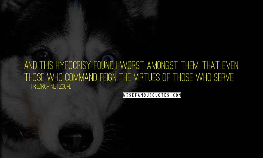 Friedrich Nietzsche Quotes: And this hypocrisy found I worst amongst them, that even those who command feign the virtues of those who serve.