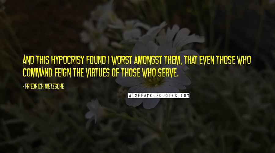 Friedrich Nietzsche Quotes: And this hypocrisy found I worst amongst them, that even those who command feign the virtues of those who serve.