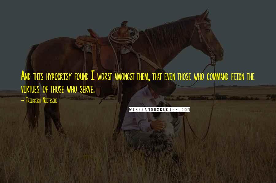 Friedrich Nietzsche Quotes: And this hypocrisy found I worst amongst them, that even those who command feign the virtues of those who serve.