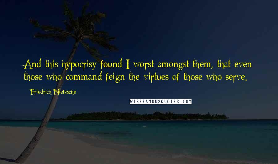 Friedrich Nietzsche Quotes: And this hypocrisy found I worst amongst them, that even those who command feign the virtues of those who serve.