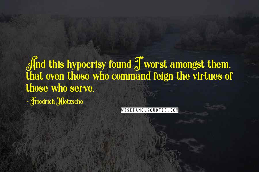 Friedrich Nietzsche Quotes: And this hypocrisy found I worst amongst them, that even those who command feign the virtues of those who serve.