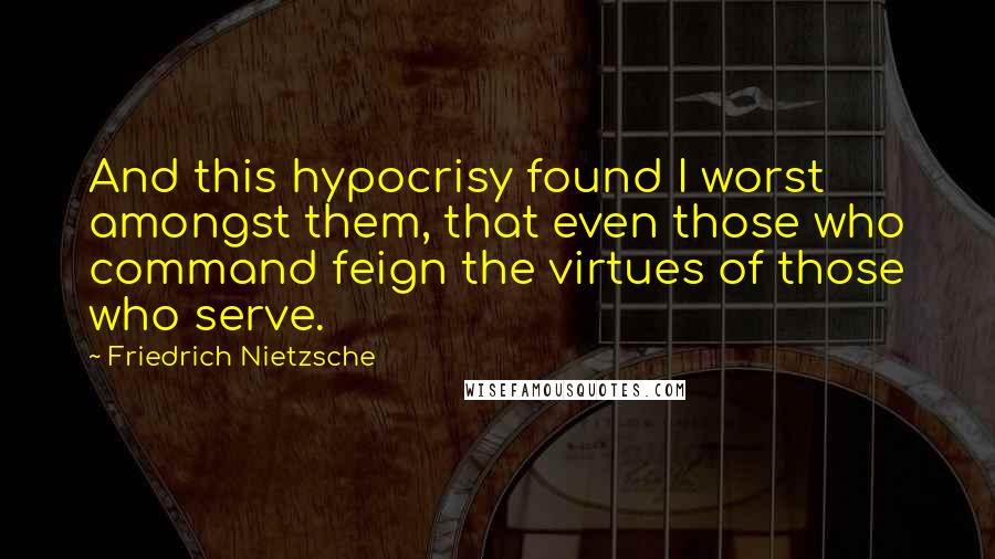 Friedrich Nietzsche Quotes: And this hypocrisy found I worst amongst them, that even those who command feign the virtues of those who serve.