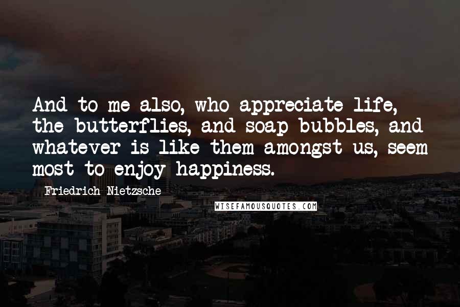 Friedrich Nietzsche Quotes: And to me also, who appreciate life, the butterflies, and soap-bubbles, and whatever is like them amongst us, seem most to enjoy happiness.