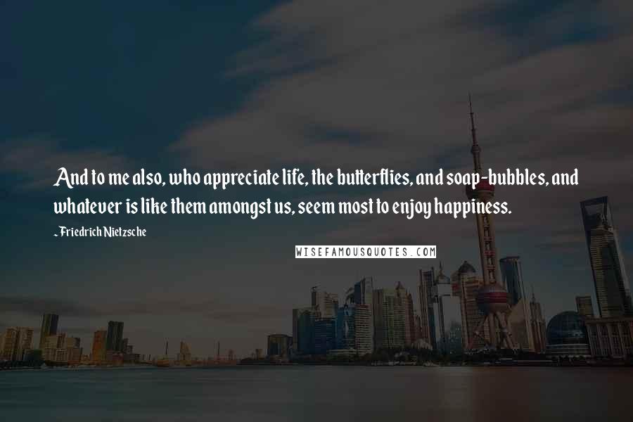 Friedrich Nietzsche Quotes: And to me also, who appreciate life, the butterflies, and soap-bubbles, and whatever is like them amongst us, seem most to enjoy happiness.