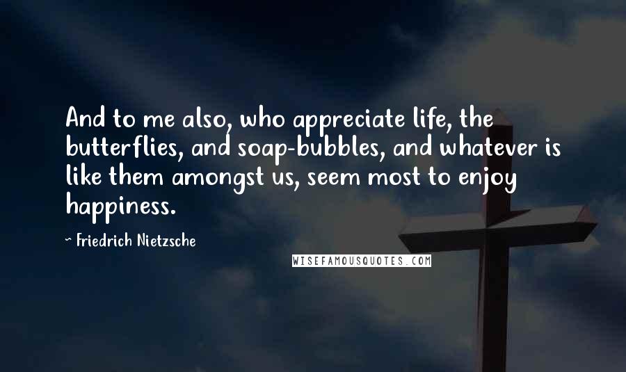 Friedrich Nietzsche Quotes: And to me also, who appreciate life, the butterflies, and soap-bubbles, and whatever is like them amongst us, seem most to enjoy happiness.