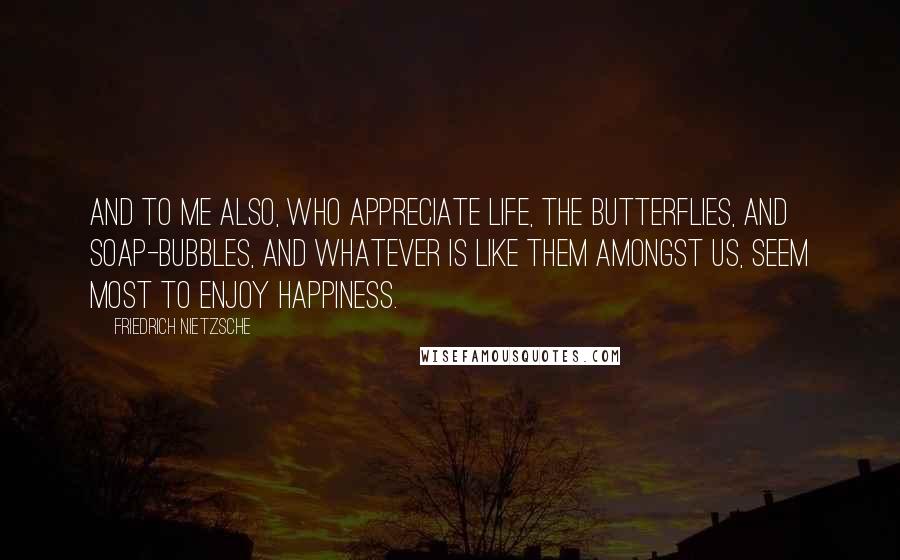 Friedrich Nietzsche Quotes: And to me also, who appreciate life, the butterflies, and soap-bubbles, and whatever is like them amongst us, seem most to enjoy happiness.