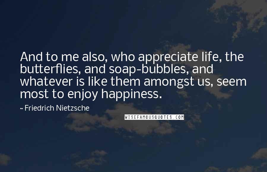 Friedrich Nietzsche Quotes: And to me also, who appreciate life, the butterflies, and soap-bubbles, and whatever is like them amongst us, seem most to enjoy happiness.