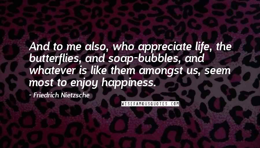 Friedrich Nietzsche Quotes: And to me also, who appreciate life, the butterflies, and soap-bubbles, and whatever is like them amongst us, seem most to enjoy happiness.
