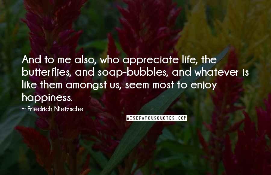 Friedrich Nietzsche Quotes: And to me also, who appreciate life, the butterflies, and soap-bubbles, and whatever is like them amongst us, seem most to enjoy happiness.