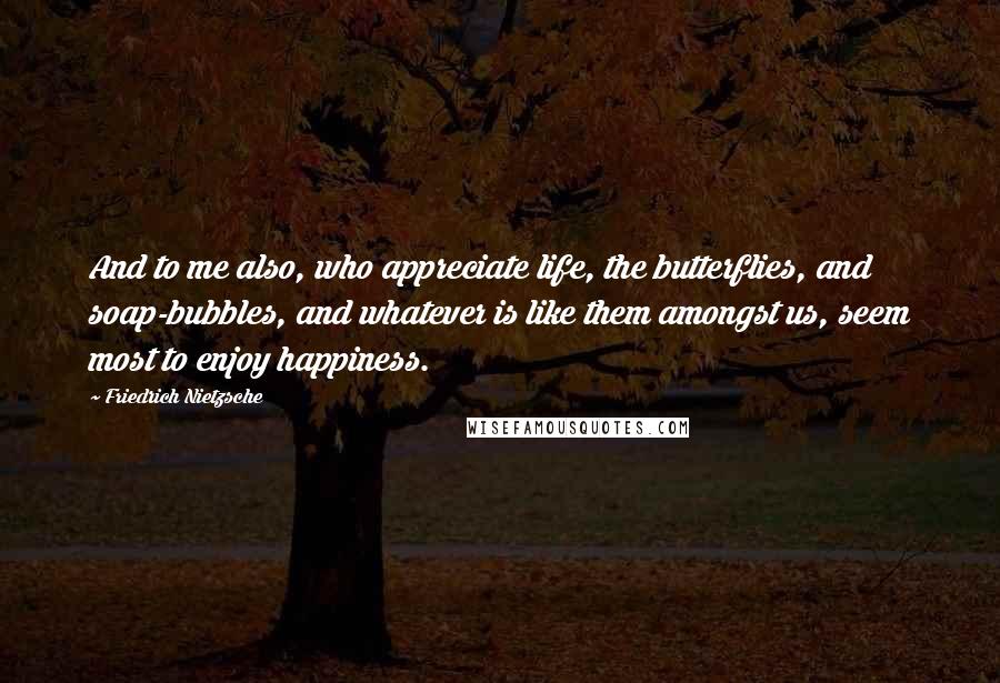 Friedrich Nietzsche Quotes: And to me also, who appreciate life, the butterflies, and soap-bubbles, and whatever is like them amongst us, seem most to enjoy happiness.