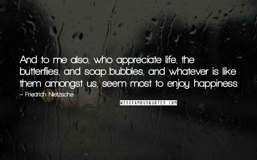 Friedrich Nietzsche Quotes: And to me also, who appreciate life, the butterflies, and soap-bubbles, and whatever is like them amongst us, seem most to enjoy happiness.