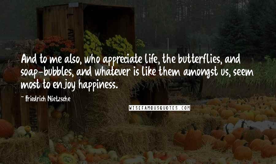 Friedrich Nietzsche Quotes: And to me also, who appreciate life, the butterflies, and soap-bubbles, and whatever is like them amongst us, seem most to enjoy happiness.