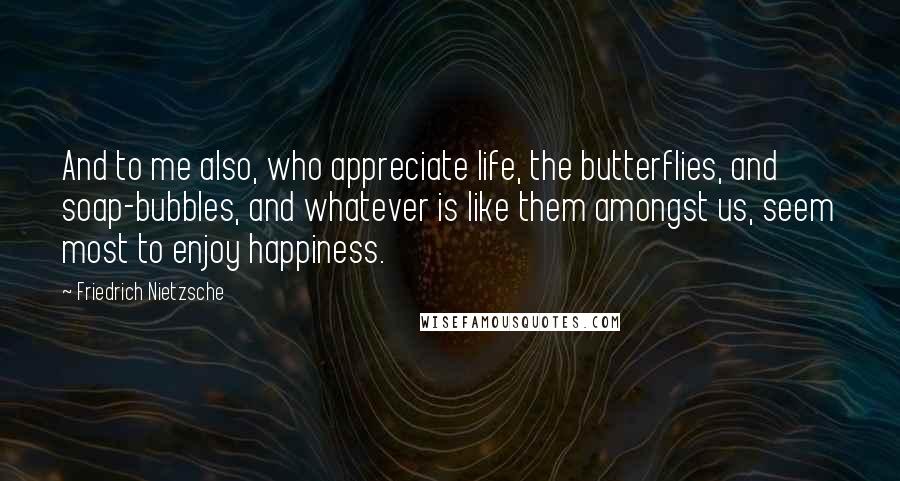 Friedrich Nietzsche Quotes: And to me also, who appreciate life, the butterflies, and soap-bubbles, and whatever is like them amongst us, seem most to enjoy happiness.
