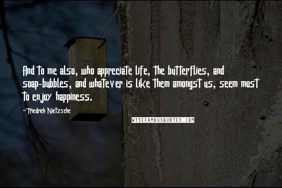 Friedrich Nietzsche Quotes: And to me also, who appreciate life, the butterflies, and soap-bubbles, and whatever is like them amongst us, seem most to enjoy happiness.