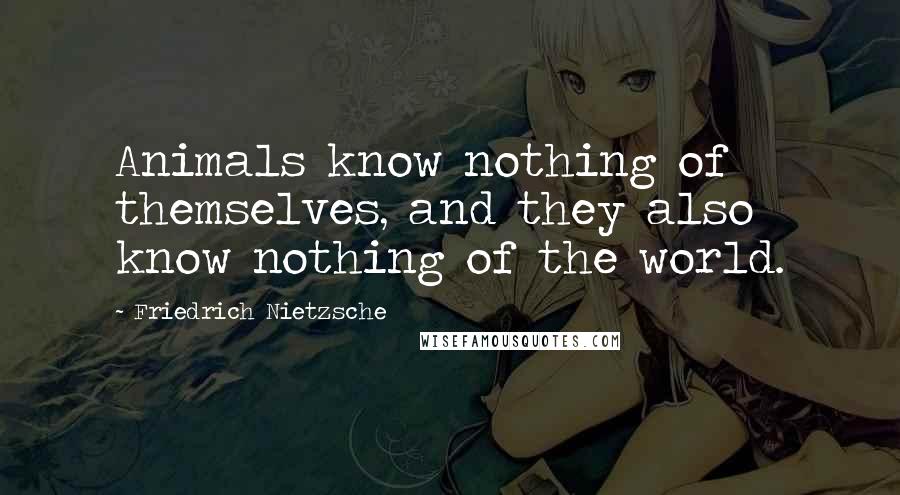 Friedrich Nietzsche Quotes: Animals know nothing of themselves, and they also know nothing of the world.
