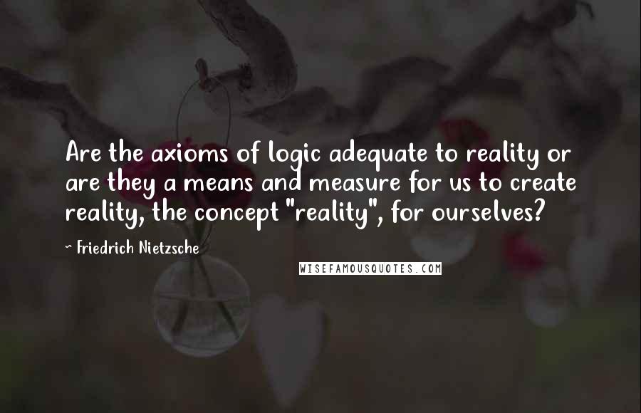 Friedrich Nietzsche Quotes: Are the axioms of logic adequate to reality or are they a means and measure for us to create reality, the concept "reality", for ourselves?