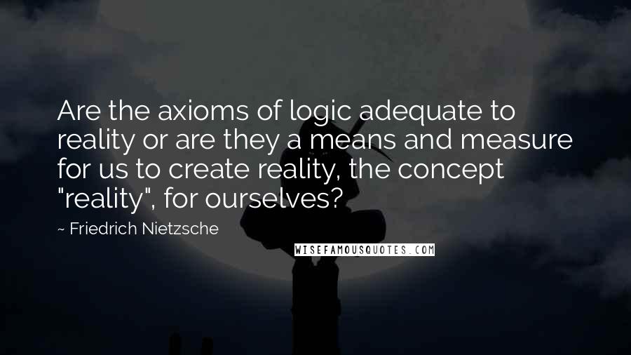 Friedrich Nietzsche Quotes: Are the axioms of logic adequate to reality or are they a means and measure for us to create reality, the concept "reality", for ourselves?