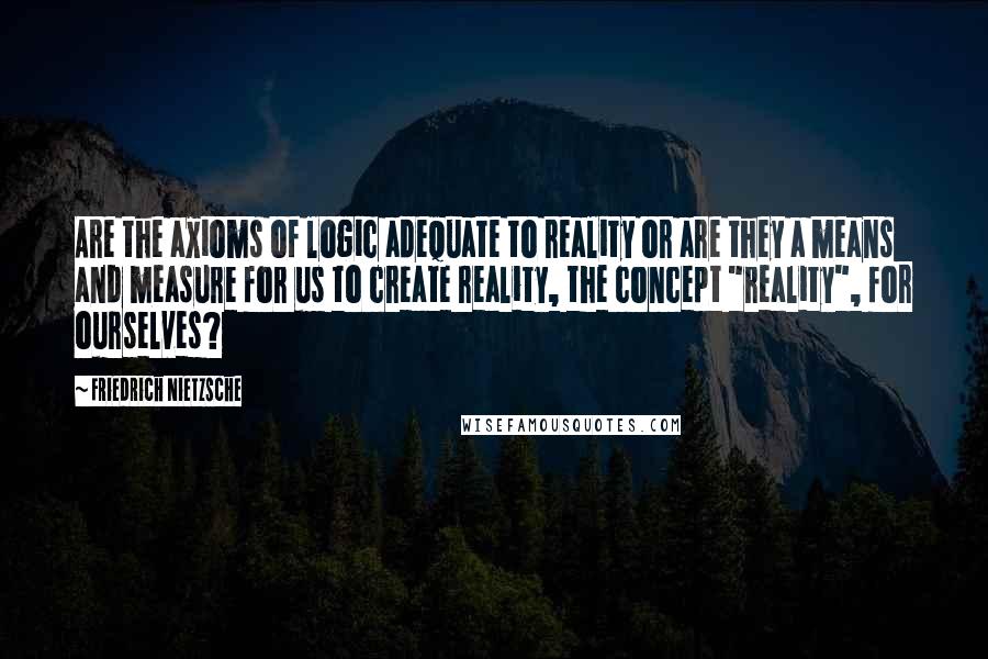 Friedrich Nietzsche Quotes: Are the axioms of logic adequate to reality or are they a means and measure for us to create reality, the concept "reality", for ourselves?